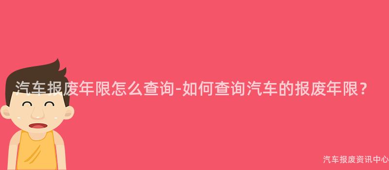 汽车报废年限怎么查询-如何查询汽车的报废年限？