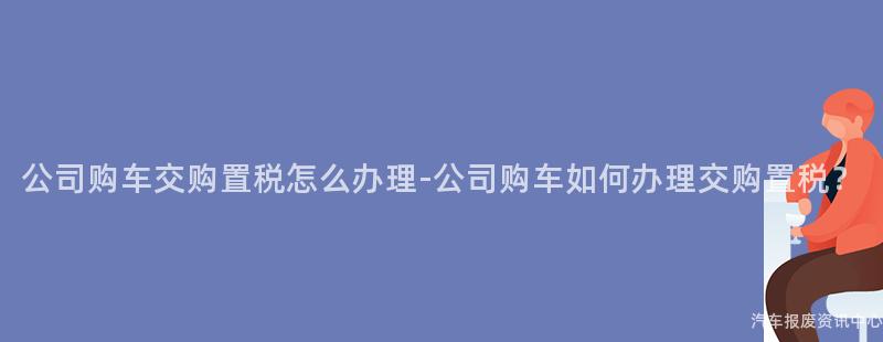 公司购车交购置税怎么办理-公司购车如何办理交购置税？