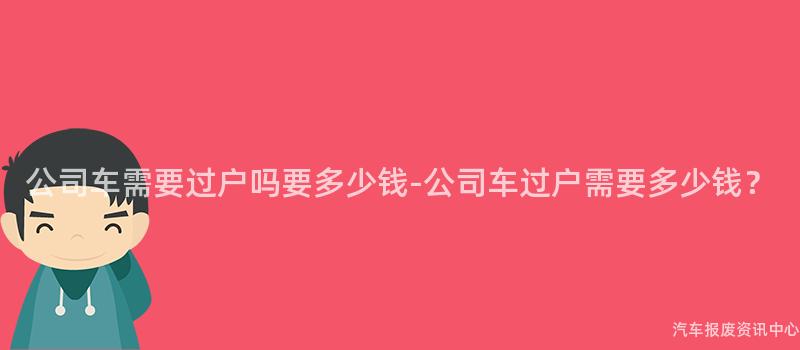 公司车需要过户吗要多少钱-公司车过户需要多少钱？