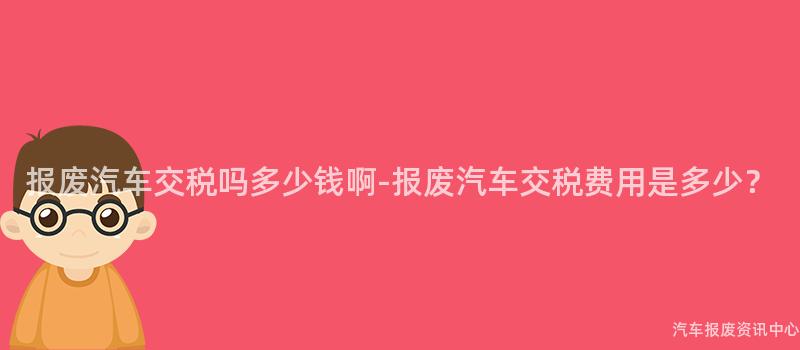 报废汽车交税吗多少钱啊-报废汽车交税费用是多少？