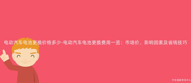 电动汽车电池更换价格多少-电动汽车电池更换费用一览：市场价、影响因素及省钱技巧