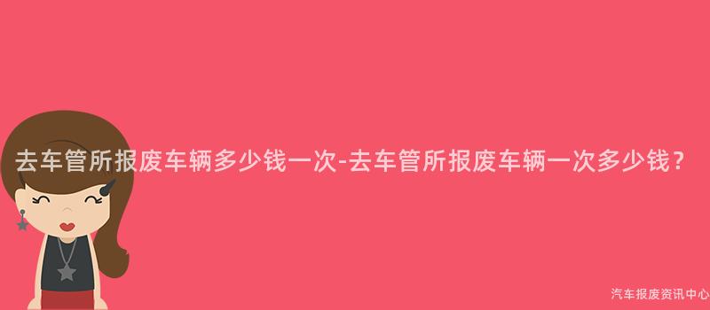 去车管所报废车辆多少钱一次-去车管所报废车辆一次多少钱？