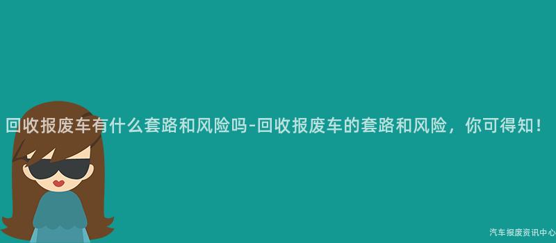回收报废车有什么套路和风险吗-回收报废车的套路和风险，你可得知！