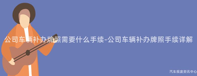 公司车辆补办牌照需要什么手续-公司车辆补办牌照手续详解