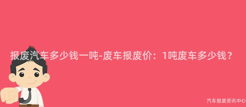 报废汽车多少钱一吨-废车报废价：1吨废车多少钱？