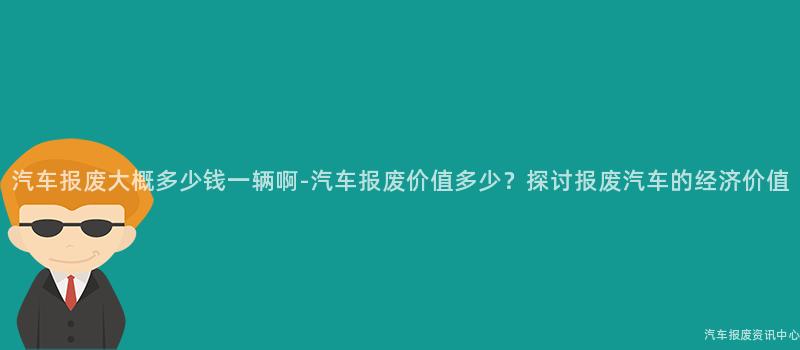 汽车报废大概多少钱一辆啊-汽车报废价值多少？探讨报废汽车的经济价值