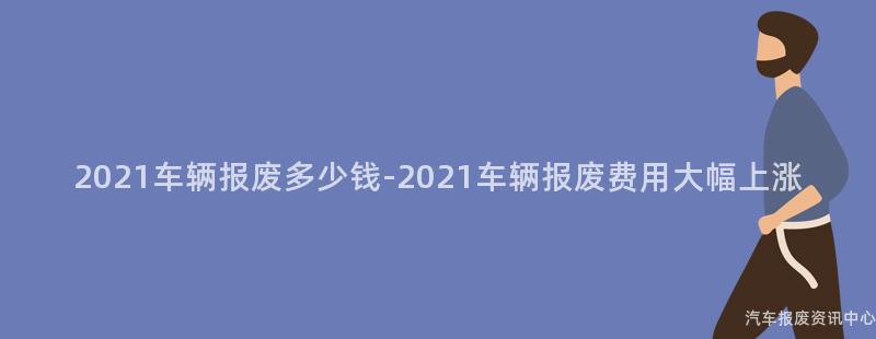 2021车辆报废多少钱-2021车辆报废费用大幅上涨
