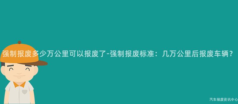 强制报废多少万公里可以报废了-强制报废标准：几万公里后报废车辆？