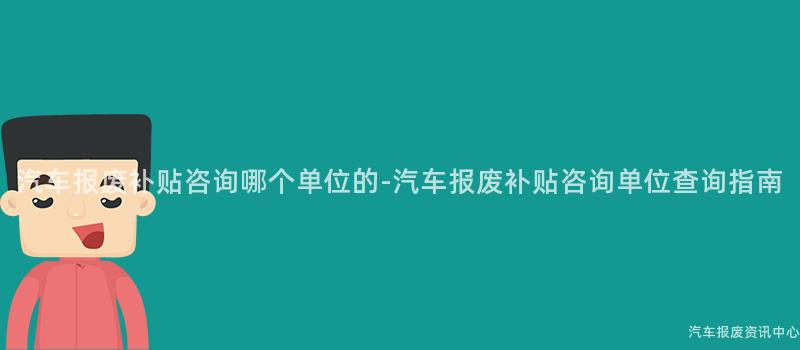 汽车报废补贴咨询哪个单位的-汽车报废补贴咨询单位查询指南
