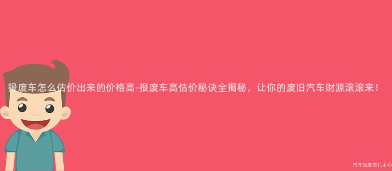报废车怎么估价出来的价格高-报废车高估价秘诀全揭秘，让你的废旧汽车财源滚滚来！