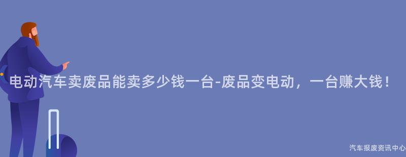 电动汽车卖废品能卖多少钱一台-废品变电动，一台赚大钱！
