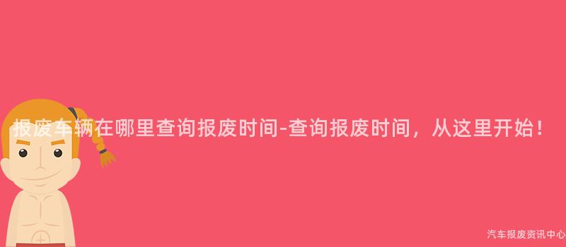 报废车辆在哪里查询报废时间-查询报废时间，从这里开始！