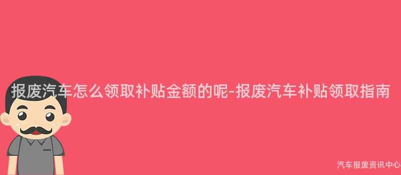 报废汽车怎么领取补贴金额的呢-报废汽车补贴领取指南