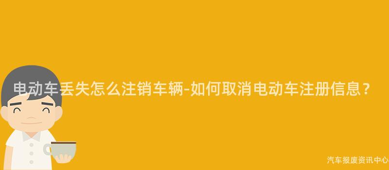 电动车丢失怎么注销车辆-如何取消电动车注册信息？