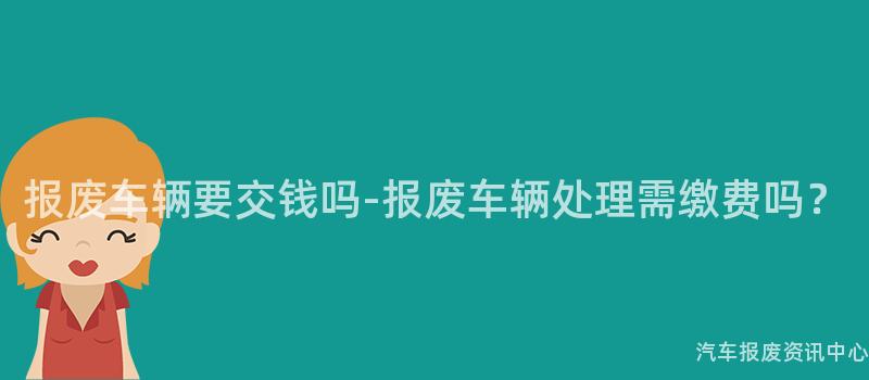 报废车辆要交钱吗-报废车辆处理需缴费吗？