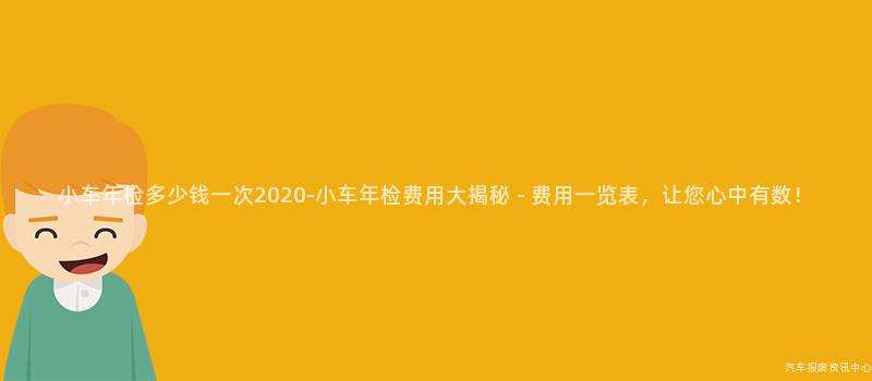 小车年检多少钱一次2020-小车年检费用大揭秘 - 费用一览表，让您心中有数！