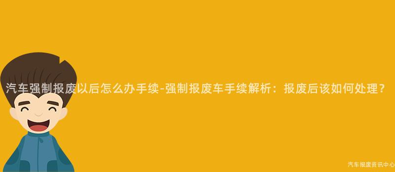 汽车强制报废以后怎么办手续-强制报废车手续解析：报废后该如何处理？