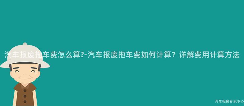 汽车报废拖车费怎么算?-汽车报废拖车费如何计算？详解费用计算方法