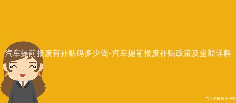 汽车提前报废有补贴吗多少钱-汽车提前报废补贴政策及金额详解