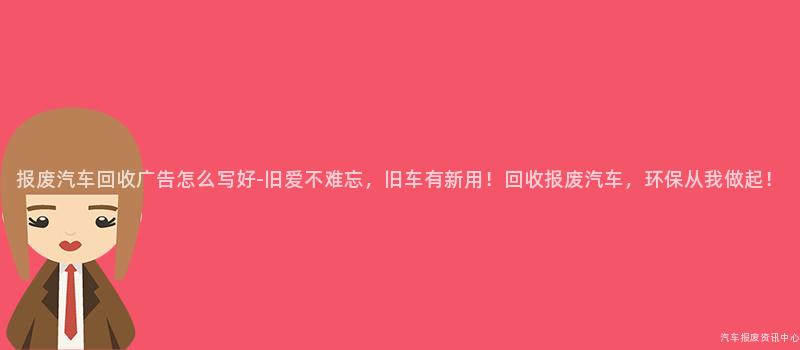 报废汽车回收广告怎么写好-旧爱不难忘，旧车有新用！回收报废汽车，环保从我做起！