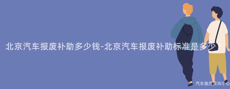 北京汽车报废补助多少钱-北京汽车报废补助标准是多少？