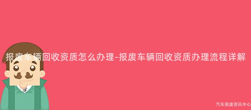 报废车辆回收资质怎么办理-报废车辆回收资质办理流程详解