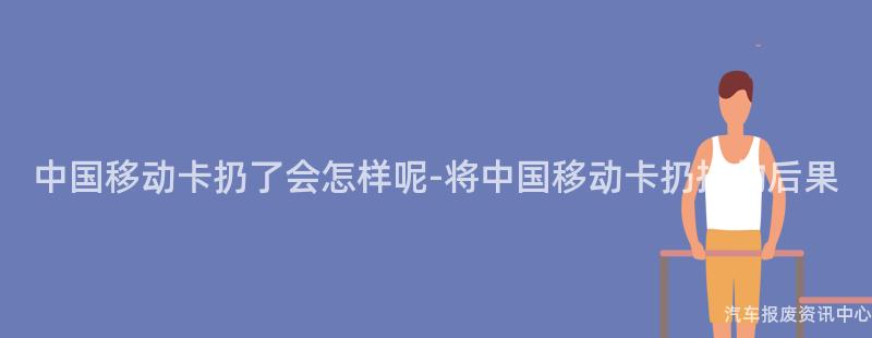 中国移动卡扔了会怎样呢-将中国移动卡扔掉的后果