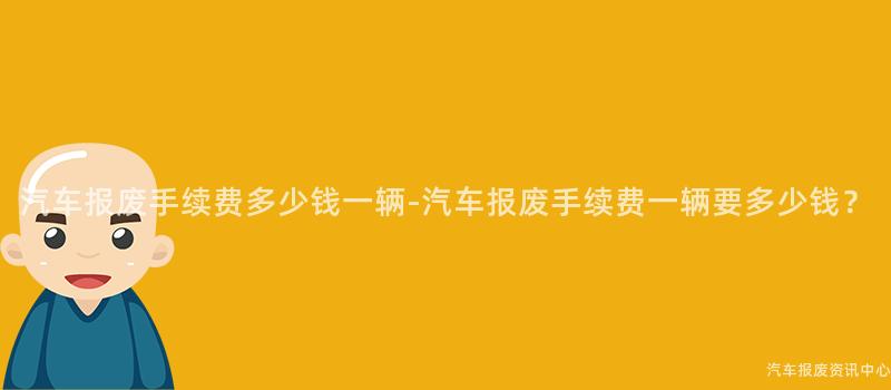 汽车报废手续费多少钱一辆-汽车报废手续费一辆要多少钱？