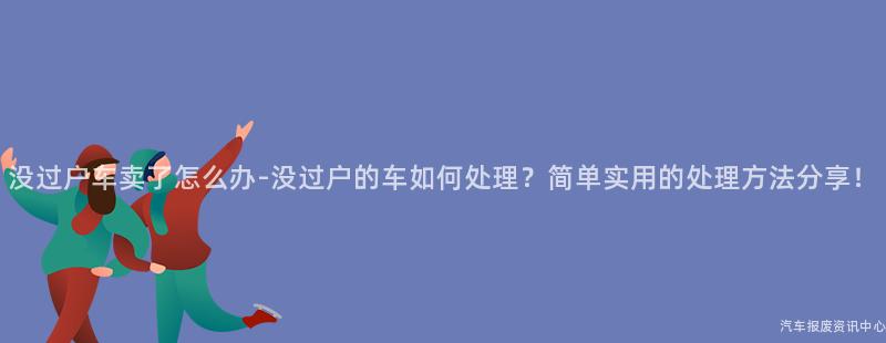 没过户车卖了怎么办-没过户的车如何处理？简单实用的处理方法分享！