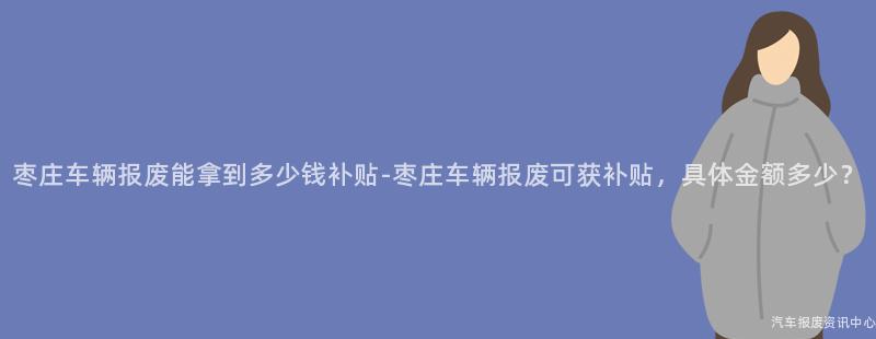 枣庄车辆报废能拿到多少钱补贴-枣庄车辆报废可获补贴，具体金额多少？