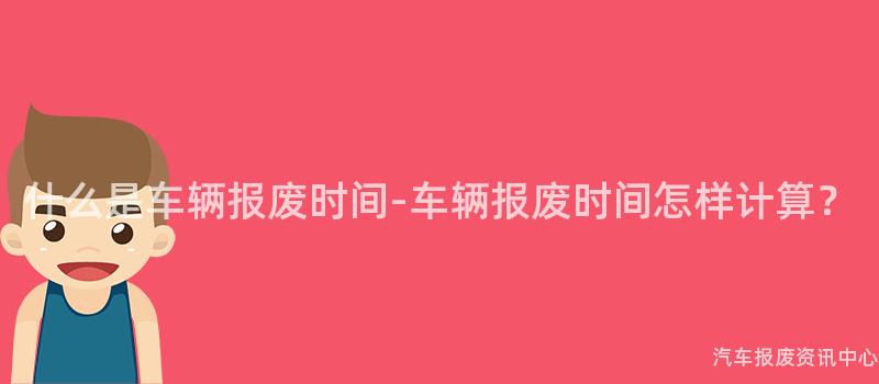 什么是车辆报废时间-车辆报废时间怎样计算？
