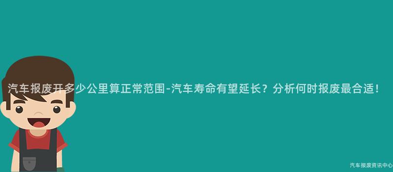 汽车报废开多少公里算正常范围-汽车寿命有望延长？分析何时报废最合适！