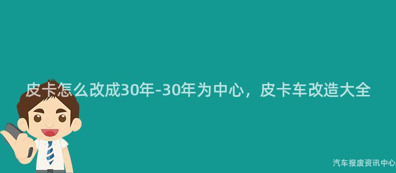 皮卡怎么改成30年-30年为中心，皮卡车改造大全
