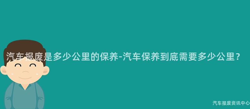 汽车报废是多少公里的保养-汽车保养到底需要多少公里？