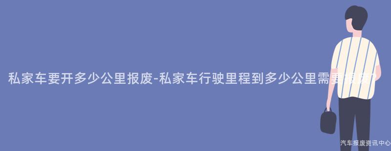 私家车要开多少公里报废-私家车行驶里程到多少公里需要报废？