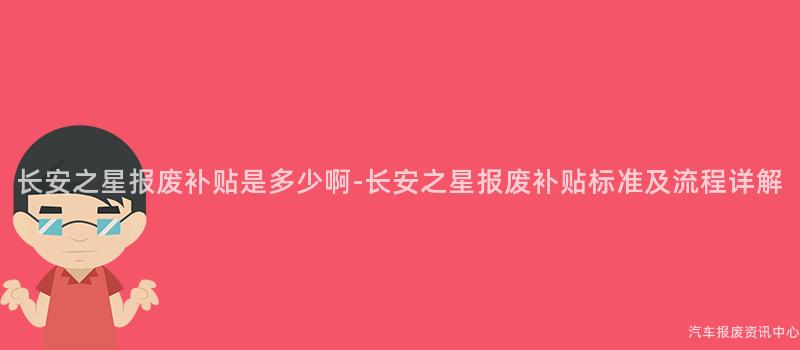 长安之星报废补贴是多少啊-长安之星报废补贴标准及流程详解