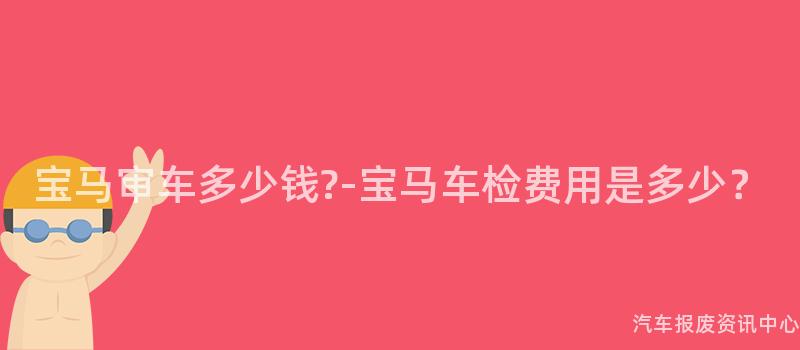 宝马审车多少钱?-宝马车检费用是多少？