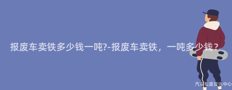 报废车卖铁多少钱一吨?-报废车卖铁，一吨多少钱？