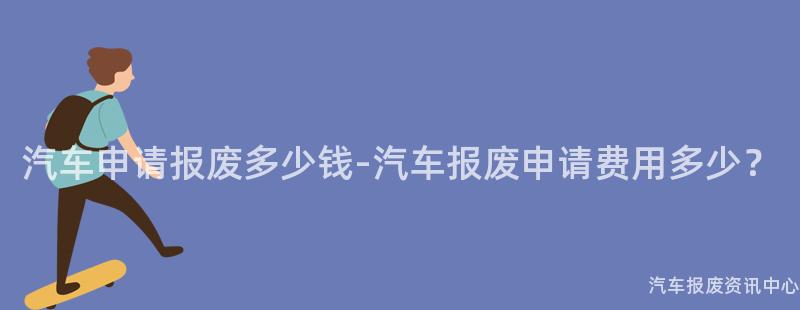 汽车申请报废多少钱-汽车报废申请费用多少？