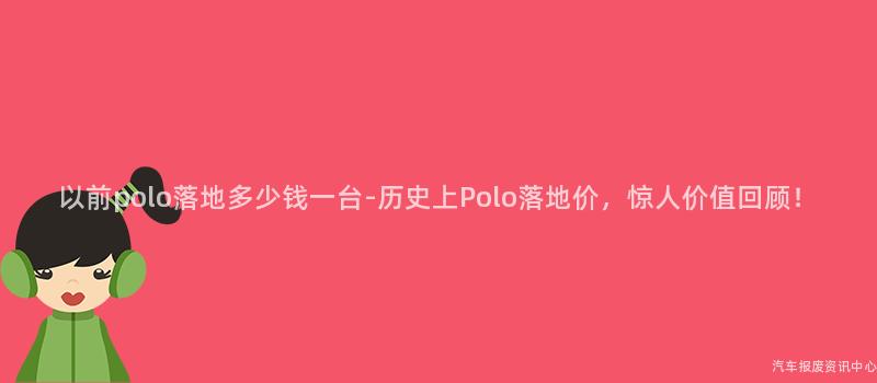 以前polo落地多少钱一台-历史上Polo落地价，惊人价值回顾！