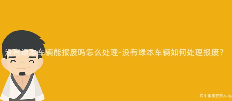 没有绿本车辆能报废吗怎么处理-没有绿本车辆如何处理报废？