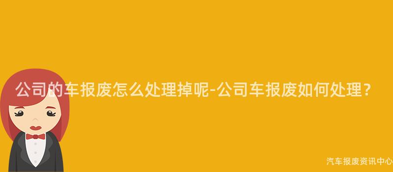 公司的车报废怎么处理掉呢-公司车报废如何处理？