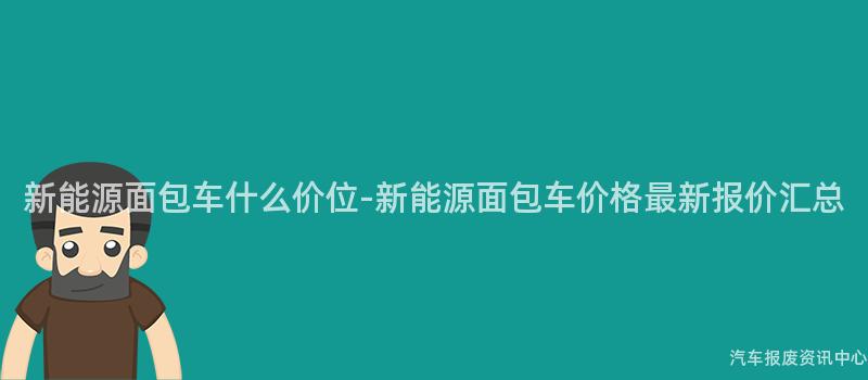 新能源面包车什么价位-新能源面包车价格最新报价汇总