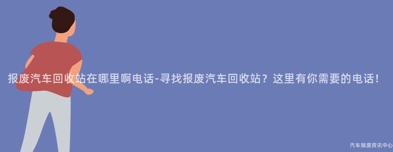 报废汽车回收站在哪里啊电话-寻找报废汽车回收站？这里有你需要的电话！