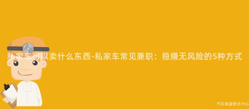 私家车可以卖什么东西-私家车常见兼职：稳赚无风险的5种方式