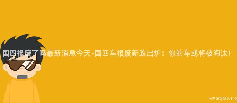 国四报废了吗最新消息今天-国四车报废新政出炉：你的车或将被淘汰！
