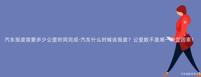汽车报废需要多少公里时间完成-汽车什么时候该报废？公里数不是唯一决定因素！