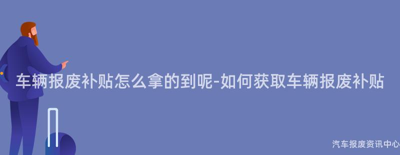 车辆报废补贴怎么拿的到呢-如何获取车辆报废补贴
