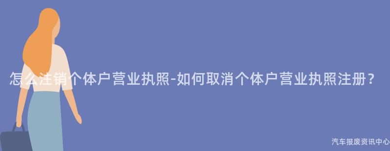 怎么注销个体户营业执照-如何取消个体户营业执照注册？