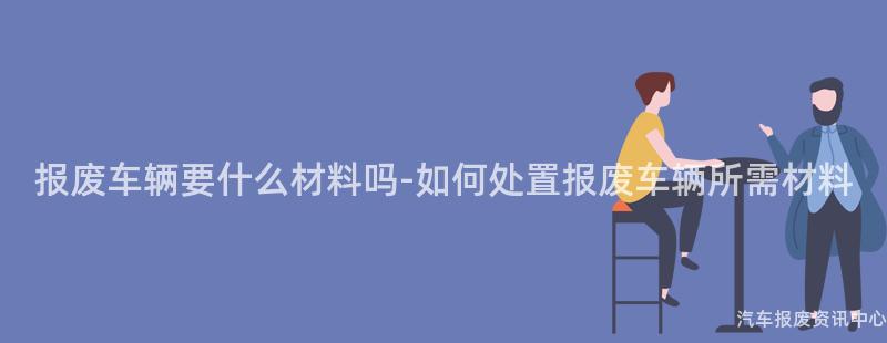 报废车辆要什么材料吗-如何处置报废车辆所需材料